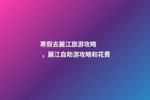 寒假去麗江旅游攻略，麗江自助游攻略和花費